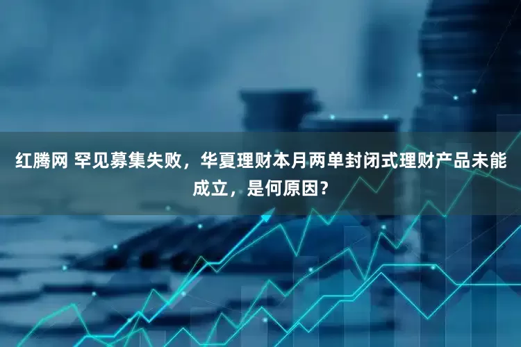红腾网 罕见募集失败，华夏理财本月两单封闭式理财产品未能成立，是何原因？