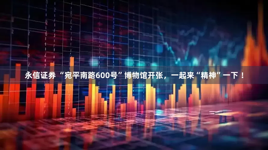 永信证券 “宛平南路600号”博物馆开张，一起来“精神”一下 ！