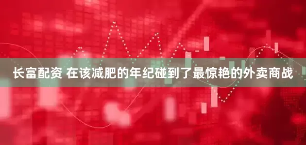 长富配资 在该减肥的年纪碰到了最惊艳的外卖商战