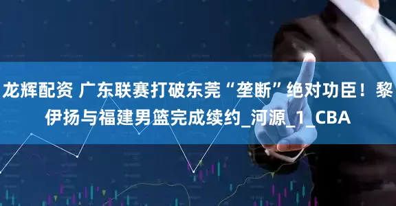 龙辉配资 广东联赛打破东莞“垄断”绝对功臣！黎伊扬与福建男篮完成续约_河源_1_CBA