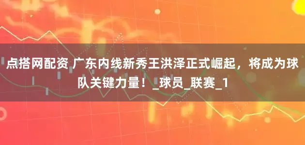 点搭网配资 广东内线新秀王洪泽正式崛起，将成为球队关键力量！_球员_联赛_1