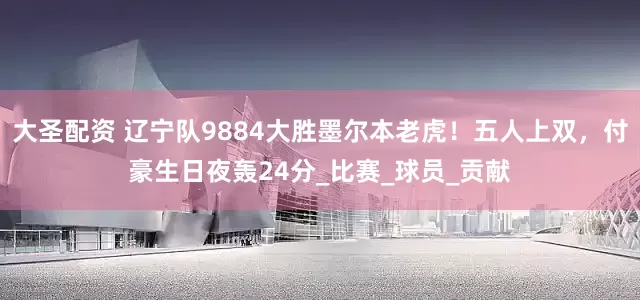 大圣配资 辽宁队9884大胜墨尔本老虎！五人上双，付豪生日夜轰24分_比赛_球员_贡献