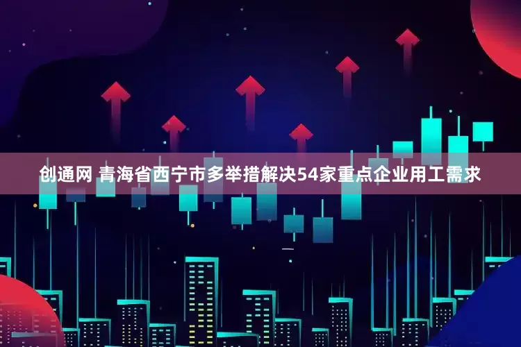 创通网 青海省西宁市多举措解决54家重点企业用工需求