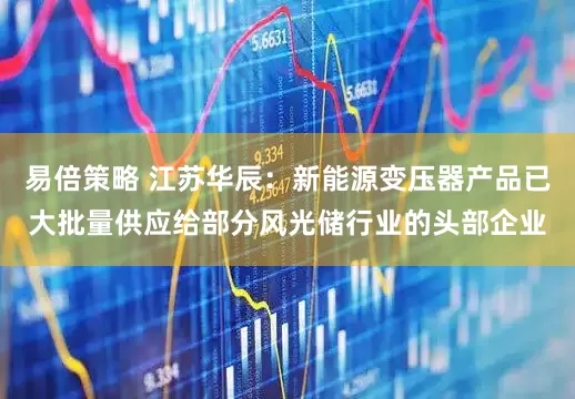 易倍策略 江苏华辰：新能源变压器产品已大批量供应给部分风光储行业的头部企业