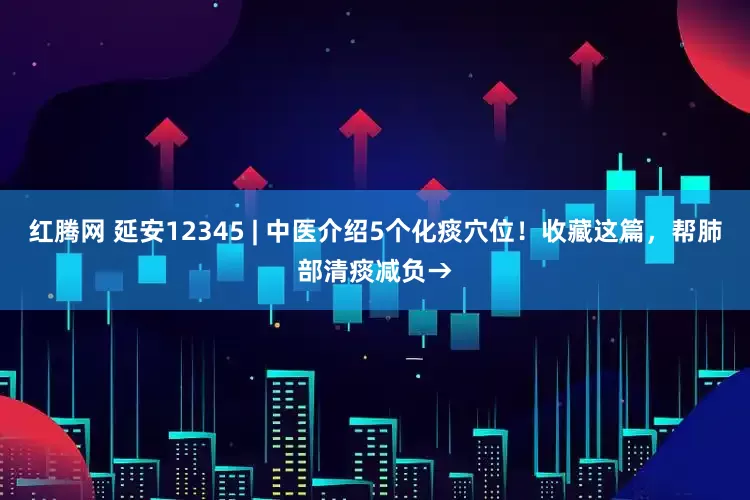 红腾网 延安12345 | 中医介绍5个化痰穴位！收藏这篇，帮肺部清痰减负→