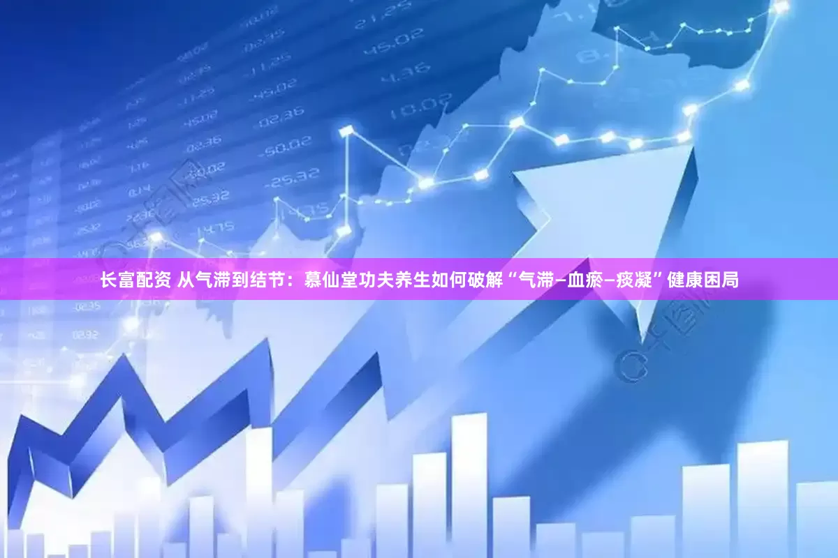 长富配资 从气滞到结节：慕仙堂功夫养生如何破解“气滞—血瘀—痰凝”健康困局